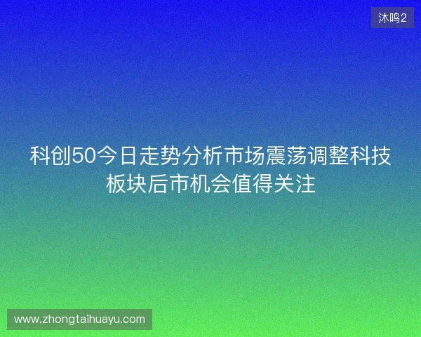 科创50今日走势分析市场震荡调整科技板块后市机会值得关注
