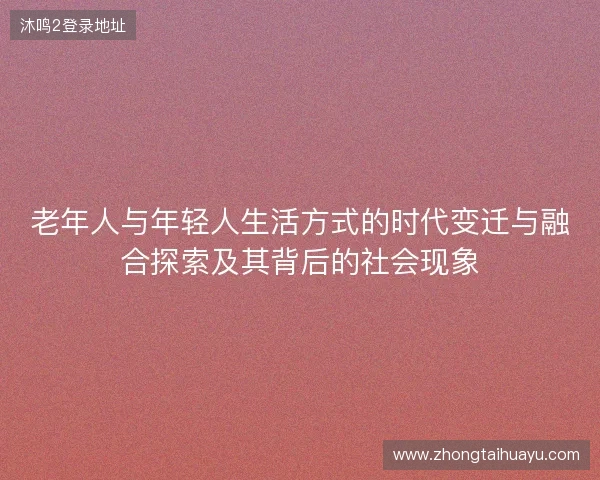 老年人与年轻人生活方式的时代变迁与融合探索及其背后的社会现象