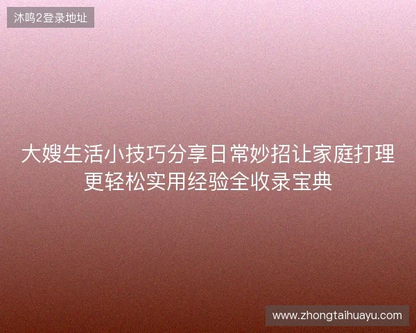 大嫂生活小技巧分享日常妙招让家庭打理更轻松实用经验全收录宝典